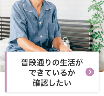 普段どおりの生活ができているか確認したい